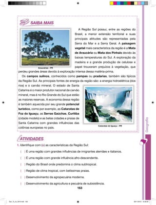 A Região Sul possui, entre as regiões do 
Brasil, a menor extensão territorial e suas 
principais altitudes são representadas pela 
Serra do Mar e a Serra Geral. A paisagem 
vegetal mais característica da região é a Mata 
de Araucária ou Mata dos Pinhais devido às 
baixas temperaturas do Sul. A exploração da 
madeira e a grande produção de celulose e 
papel trouxeram prejuízos à vegetação, que 
perdeu grandes áreas devido à exploração intensa dessa matéria-prima. 
Os campos sulinos, conhecidos como pampas ou pradarias, também são típicos 
da Região Sul. As principais fontes de energia da região são: a energia hidroelétrica (dos 
rios) e o carvão mineral. O estado de Santa 
Catarina é o maior produtor nacional de carvão 
mineral, mas é no Rio Grande do Sul que estão 
as maiores reservas. A economia dessa região 
é também aquecida por seu grande potencial 
turístico, como por exemplo, as Cataratas de 
Foz do Iguaçu, as Serras Gaúchas, Curitiba 
(cidade modelo) e as belas cidades e praias de 
Santa Catarina com grandes influências das 
colônias europeias no país. 
1. Identifique com (x) as características da Região Sul: 
( ) É uma região com grandes influências de imigrantes alemães e italianos. 
( ) É uma região com grande influência afro-descendente. 
( ) Região do Brasil onde predomina o clima subtropical. 
( ) Região de clima tropical, com belíssimas praias. 
( ) Desenvolvimento da agropecuária moderna. 
( ) Desenvolvimento da agricultura e pecuária de subsistência. 
163 
Araucárias - PR 
Cataratas do Iguaçu - PR 
Geo_7a_2s_2010.indd 163 09/11/2010 10:26:28 
 