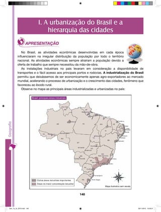 I. A urbanização do Brasil e a 
hierarquia das cidades 
No Brasil, as atividades econômicas desenvolvidas em cada época 
influenciaram na irregular distribuição da população por todo o território 
nacional. As atividades econômicas sempre atraíram a população devido a 
oferta de trabalho que sempre necessitou da mão-de-obra. 
As instalações industriais no país levaram em consideração a disponibilidade de 
transportes e o fácil acesso aos principais portos e rodovias. A industrialização do Brasil 
permitiu que deixássemos de ser economicamente apenas agro-exportadores ao mercado 
mundial, acelerando o processo de urbanização e o crescimento das cidades, fenômeno que 
favoreceu ao êxodo rural. 
Observe no mapa as principais áreas industrializadas e urbanizadas no país: 
148 
Mapa ilustrativo sem escala 
Geo_7a_2s_2010.indd 148 09/11/2010 10:26:01 
 