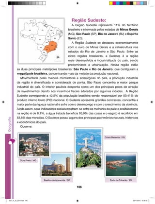Região Sudeste: 
A Região Sudeste representa 11% do território 
brasileiro e é formada pelos estados de Minas Gerais 
(MG), São Paulo (SP), Rio de Janeiro (RJ) e Espírito 
Santo (ES). 
A Região Sudeste se destacou economicamente 
com o ouro de Minas Gerais e a cafeeicultura nos 
estados do Rio de Janeiro e São Paulo. Entre as 
cinco regiões brasileiras, a Sudeste é a região 
mais desenvolvida e industrializada do país, sendo 
predominante a urbanização. Nessa região estão 
as duas principais metrópoles brasileiras: São Paulo e Rio de Janeiro, que configuram a 
megalópole brasileira, concentrando mais da metade da produção nacional. 
Movimentada pelas maiores montadoras e siderúrgicas do país, a produção industrial 
da região é diversificada e considerada de ponta. São Paulo concentra o maior parque 
industrial do país. O interior paulista desponta como um dos principais polos de atração 
de investimentos devido aos incentivos fiscais adotados por algumas cidades. A Região 
Sudeste corresponde a 42,5% da população brasileira sendo responsável por 59,41% do 
produto interno bruto (PIB) nacional. O Sudeste apresenta grandes contrastes, concentra a 
maior parte da riqueza nacional e sofre com o desemprego e com o crescimento da violência. 
Ainda assim, seus indicadores sociais mostram-se entre os melhores do país: o analfabetismo 
na região é de 8,1%, a água tratada beneficia 95,9% das casas e o esgoto é recolhido em 
83,8% das moradias. O Sudeste possui alguns dos principais patrimônios naturais, históricos 
e econômicos do país. 
166 
Observe: 
Ouro Preto / MG 
Cristo Redentor / RJ 
Basílica de Aparecida / SP Porto de Tubarão / ES 
Geo_7a_2s_2010.indd 166 09/11/2010 10:26:33 
 