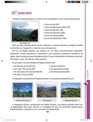 A Região Sudeste apresenta um relevo muito acidentado e suas maiores altitudes são: 
a) Serra do Mar (SP) 
b) Serra da Mantiqueira (MG e SP) 
c) Serra de Botucatu (SP) 
d) Serra do Espinhaço (MG) 
e) Serra da Canastra (MG) 
f) Serra da Chibata (ES e MG) 
Além da faixa litorânea (terras baixas costeiras), as baixas altitudes da Região Sudeste 
concentram-se margeando o curso de seus principais rios: 
Os rios da Região Sudeste, por estarem em um relevo constantemente acidentado, 
apresentam muitas cachoeiras e corredeiras, o que favorece o potencial hidroelétrico da 
região. Algumas das principais hidroelétricas são: Furnas, Volta Grande, Ilha Solteira, Xavantes, 
Promissão, Jupiá, Três Marias e Salto Grande. 
Os principais rios dos estados da Região Sudeste são: 
a) Rio Paraíba do Sul (SP/RJ) e) Rio Doce (MG/ES) 
b) Rio Tietê / Rio Paraná (SP) f) Rio Jequitinhonha (MG) 
c) Rio Paranaíba /Rio Grande (MG/SP) g) Rio Paranapanema (SP). 
d) Rio São Francisco (MG) 
A vegetação característica da Região Sudeste é composta principalmente por: 
Vegetação de Cerrado Mata Atlântica Vegetação Litorânea 
A vegetação original, característica da Região Sudeste, nas últimas décadas sofre com 
as degradações das áreas naturais e a ocupação do solo por atividades agropecuárias, 
industrialização, mineração e com o processo de urbanização. 
167 
Serra do Mar - SP 
Geo_7a_2s_2010.indd 167 09/11/2010 10:26:35 
 