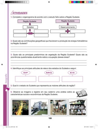 1. Complete o organograma de acordo com o estudo feito sobre a Região Sudeste. 
Região Sudeste Região Sudeste 
Estados Desenvolvimento 
2. Quais são as contribuições geográficas que favorecem a produção de energia hidroelétrica 
na Região Sudeste? 
__________________________________________________________________________________ 
__________________________________________________________________________________ 
__________________________________________________________________________________ 
3. Quais são os principais predomínios de vegetação da Região Sudeste? Quais são as 
ocorrências questionadas atualmente sobre a ocupação dessas áreas? 
__________________________________________________________________________________ 
__________________________________________________________________________________ 
__________________________________________________________________________________ 
4. Identifique as principais altitudes de relevo dos estados do Sudeste a seguir: 
SP MG ES 
5. Qual é o estado do Sudeste que representa as maiores altitudes da região? 
__________________________________________________________________________________ 
6. Observe as imagens e registre em seu caderno uma análise sobre as 
características sociais e econômicas da Região Sudeste. 
168 
Geo_7a_2s_2010.indd 168 09/11/2010 10:26:37 
 