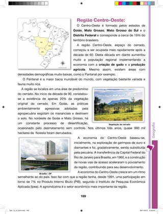 Região Centro-Oeste: 
O Centro-Oeste é formado pelos estados de 
Goiás, Mato Grosso, Mato Grosso do Sul e o 
Distrito Federal e corresponde a cerca de 19% do 
território brasileiro. 
A região Centro-Oeste, espaço do cerrado, 
começou a ser ocupada mais rapidamente após a 
década de 60. Desta década em diante aumentou 
muito a população regional implementando a 
economia com a criação de gado e a produção 
agrícola. Mesmo assim, existem áreas com 
densidades demográficas muito baixas, como o Pantanal por exemplo. 
O Pantanal é a maior bacia inundável do mundo, com vegetação bastante variada e 
169 
fauna muito rica. 
A região se localiza em uma área de predomínio 
do cerrado. No início da década de 90, constatou-se 
a existência de apenas 20% da vegetação 
original do cerrado. Em Goiás, as práticas 
ambientalmente agressivas adotadas pela 
agropecuária esgotam os mananciais e destroem 
o solo. No nordeste de Goiás e Mato Grosso, há 
um constante processo de desertificação, 
Vegetação de cerrado 
ocasionado pelo desmatamento sem controle. Nos últimos três anos, quase 900 mil 
hectares de floresta foram derrubados. 
A economia do Centro-Oeste baseou-se, 
inicialmente, na exploração de garimpos de ouro e 
diamantes e foi, gradativamente, sendo substituída 
pela pecuária. A transferência da Capital Federal do 
Rio de Janeiro para Brasília, em 1960, e a construção 
de novas vias de acesso aceleraram o povoamento 
da região, contribuindo para seu desenvolvimento. 
A economia do Centro-Oeste cresce em um ritmo 
Brasília – DF 
semelhante ao do país. Isso faz com que a região tenha, desde 1991, uma participação em 
torno de 7% no Produto Interno Bruto (PIB), segundo o Instituto de Pesquisa Econômica 
Aplicada (Ipea). A agroindústria é o setor econômico mais importante da região. 
Geo_7a_2s_2010.indd 169 09/11/2010 10:26:40 
 