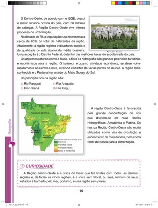 O Centro-Oeste, de acordo com o IBGE, possui 
o maior rebanho bovino do país, com 56 milhões 
de cabeças. A Região Centro-Oeste vive intenso 
processo de urbanização. 
Na década de 70, a população rural representava 
cerca de 60% do total de habitantes da região. 
Atualmente, a região registra indicadores sociais e 
de qualidade de vida abaixo da média brasileira. 
Pecuária bovina 
Uma exceção é o Distrito Federal, detentor das melhores taxas de escolaridade do país. 
Os aspectos naturais como a fauna, a flora e a hidrografia são grandes potenciais turísticos 
e econômicos para a região. O turismo, enquanto atividade econômica, se desenvolve 
rapidamente no Centro-Oeste, atraindo visitantes de várias partes do mundo. A região mais 
conhecida é o Pantanal no estado do Mato Grosso do Sul. 
170 
Os principais rios da região são: 
a) Rio Paraguai c) Rio Araguaia 
b) Rio Paraná d) Rio Xingu 
A região Centro-Oeste é favorecida 
pela grande concentração de rios 
que dividem-se em duas Bacias 
Hidrográficas: Amazônica e Platina. Os 
rios da Região Centro-Oeste são muito 
utilizados como vias de circulação e 
escoamento de mercadorias, bem como 
fonte de pesca para a alimentação. 
A Região Centro-Oeste é a única do Brasil que faz limites com todas as demais 
regiões e, de todas as cinco regiões, é a única sem litoral, ou seja, nenhum de seus 
estados é banhado pelo mar, portanto, é uma região sem praias. 
Geo_7a_2s_2010.indd 170 09/11/2010 10:26:42 
 