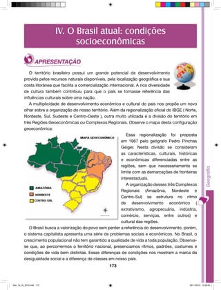 IV. O Brasil atual: condições 
socioeconômicas 
O território brasileiro possui um grande potencial de desenvolvimento 
provido pelos recursos naturais disponíveis, pela localização geográfica e sua 
costa litorânea que facilita a comercialização internacional. A rica diversidade 
de cultura também contribuiu para que o país se tornasse referência das 
influências culturais sobre uma nação. 
A multiplicidade de desenvolvimento econômico e cultural do país nos propõe um novo 
olhar sobre a organização do nosso território. Além da regionalização oficial do IBGE ( Norte, 
Nordeste, Sul, Sudeste e Centro-Oeste ), outra muito utilizada é a divisão do território em 
três Regiões Geoeconômicas ou Complexos Regionais. Observe o mapa desta configuração 
geoeconômica: 
173 
Essa regionalização foi proposta 
em 1967 pelo geógrafo Pedro Pinchas 
Geiger. Nesta divisão se consideram 
as características, culturais, históricas 
e econômicas diferenciadas entre as 
regiões, sem que necessariamente se 
limite com as demarcações de fronteiras 
interestaduais. 
A organização desses três Complexos 
Regionais (Amazônia, Nordeste e 
Centro-Sul) se estrutura no ritmo 
de desenvolvimento econômico ( 
extrativismo, agropecuária, indústria, 
comércio, serviços, entre outros) e 
cultural das regiões. 
O Brasil busca a valorização do povo sem perder a referência do desenvolvimento, porém, 
o sistema capitalista apresenta uma série de problemas sociais e econômicos. No Brasil, o 
crescimento populacional não tem garantido a qualidade de vida a toda população. Observa-se 
que, ao percorrermos o território nacional, presenciamos ritmos, padrões, costumes e 
condições de vida bem distintas. Essas diferenças de condições nos mostram a marca da 
desigualdade social e a diferença de classes em nosso país. 
Geo_7a_2s_2010.indd 173 09/11/2010 10:26:55 
 