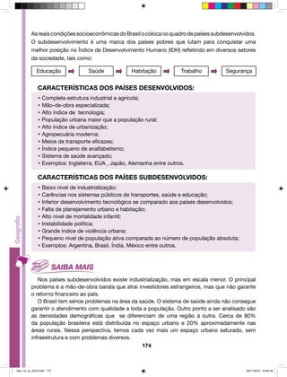 As reais condições socioeconômicas do Brasil o coloca no quadro de países subdesenvolvidos. 
O subdesenvolvimento é uma marca dos países pobres que lutam para conquistar uma 
melhor posição no Índice de Desenvolvimento Humano (IDH) refletindo em diversos setores 
da sociedade, tais como: 
Educação Saúde Habitação Trabalho Segurança 
CARACTERÍSTICAS DOS PAÍSES DESENVOLVIDOS: 
• Completa estrutura industrial e agrícola; 
• Mão-de-obra especializada; 
• Alto índice de tecnologia; 
• População urbana maior que a população rural; 
• Alto índice de urbanização; 
• Agropecuária moderna; 
• Meios de transporte eficazes; 
• Índice pequeno de analfabetismo; 
• Sistema de saúde avançado; 
• Exemplos: Inglaterra, EUA , Japão, Alemanha entre outros. 
CARACTERÍSTICAS DOS PAÍSES SUBDESENVOLVIDOS: 
• Baixo nível de industrialização; 
• Carências nos sistemas públicos de transportes, saúde e educação; 
• Inferior desenvolvimento tecnológico se comparado aos países desenvolvidos; 
• Falta de planejamento urbano e habitação; 
• Alto nível de mortalidade infantil; 
• Instabilidade política; 
• Grande índice de violência urbana; 
• Pequeno nível de população ativa comparada ao número de população absoluta; 
• Exemplos: Argentina, Brasil, Índia, México entre outros. 
Nos países subdesenvolvidos existe industrialização, mas em escala menor. O principal 
problema é a mão-de-obra barata que atrai investidores estrangeiros, mas que não garante 
o retorno financeiro ao país. 
O Brasil tem sérios problemas na área da saúde. O sistema de saúde ainda não consegue 
garantir o atendimento com qualidade a toda a população. Outro ponto a ser analisado são 
as densidades demográficas que se diferenciam de uma região à outra. Cerca de 80% 
da população brasileira está distribuída no espaço urbano e 20% aproximadamente nas 
áreas rurais. Nessa perspectiva, temos cada vez mais um espaço urbano saturado, sem 
infraestrutura e com problemas diversos. 
174 
Geo_7a_2s_2010.indd 174 09/11/2010 10:26:56 
 