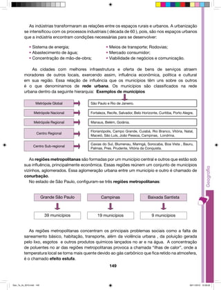 As indústrias transformaram as relações entre os espaços rurais e urbanos. A urbanização 
se intensificou com os processos industriais ( década de 60 ), pois, são nos espaços urbanos 
que a indústria encontram condições necessárias para se desenvolver: 
• Sistema de energia; • Meios de transporte; Rodovias; 
• Abastecimento de água; • Mercado consumidor; 
• Concentração de mão-de-obra; • Viabilidade de negócios e comunicação. 
As cidades com melhores infraestrutura e oferta de bens de serviços atraem 
moradores de outros locais, exercendo assim, influência econômica, política e cultural 
em sua região. Essa relação de influência que os municípios têm uns sobre os outros 
é o que denominamos de rede urbana. Os municípios são classificados na rede 
urbana dentro da seguinte hierarquia: Exemplos de municípios 
São Paulo e Rio de Janeiro. 
Fortaleza, Recife, Salvador, Belo Horizonte, Curitiba, Porto Alegre. 
Manaus, Belém, Goiânia. 
Florianópolis, Campo Grande, Cuiabá, Rio Branco, Vitória, Natal, 
Maceió, São Luís, João Pessoa, Campinas, Londrina. 
Caxias do Sul, Blumenau, Maringá, Sorocaba, Boa Vista , Bauru, 
Palmas, Pres. Prudente, Vitória da Conquista. 
As regiões metropolitanas são formadas por um município central e outros que estão sob 
sua influência, principalmente econômica. Essas regiões reúnem um conjunto de municípios 
vizinhos, aglomerados. Essa aglomeração urbana entre um município e outro é chamado de 
conurbação. 
No estado de São Paulo, configuram-se três regiões metropolitanas: 
Grande São Paulo Campinas Baixada Santista 
39 municípios 19 municípios 9 municípios 
149 
Metrópole Global 
Metrópole Nacional 
Metrópole Regional 
Centro Regional 
Centro Sub-regional 
As regiões metropolitanas concentram os principais problemas sociais como a falta de 
saneamento básico, habitação, transporte, além da violência urbana , da poluição gerada 
pelo lixo, esgotos e outros produtos químicos lançados no ar e na água. A concentração 
de poluentes no ar das regiões metropolitanas provoca a chamada “ilhas de calor”, onde a 
temperatura local se torna mais quente devido ao gás carbônico que fica retido na atmosfera, 
é o chamado efeito estufa. 
Geo_7a_2s_2010.indd 149 09/11/2010 10:26:02 
 
