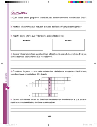 1. Quais são os fatores geográficos favoráveis para o desenvolvimento econômico do Brasil? 
__________________________________________________________________________________ 
__________________________________________________________________________________ 
2. Relate os fundamentos que traduzem a divisão do Brasil em Complexos Regionais? 
__________________________________________________________________________________ 
__________________________________________________________________________________ 
3. Registre alguns fatores que evidenciam a desigualdade social: 
No Mundo: No Brasil: 
4. Escreva três características que classificam o Brasil como país subdesenvolvido. Dê a sua 
opinião sobre os apontamentos que você escrever. 
__________________________________________________________________________________ 
__________________________________________________________________________________ 
__________________________________________________________________________________ 
__________________________________________________________________________________ 
5. Complete o diagrama com os vários setores da sociedade que apresentam dificuldades e 
contribuem para o resultado do IDH do país: 
6. Escreva dois fatores sociais do Brasil que necessitam de investimentos e que você os 
considera como prioridades. Justifique suas escolhas. 
__________________________________________________________________________________ 
__________________________________________________________________________________ 
__________________________________________________________________________________ 
__________________________________________________________________________________ 
176 
Geo_7a_2s_2010.indd 176 09/11/2010 10:27:00 
 