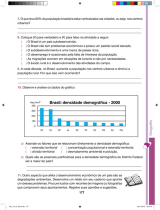 7. O que leva 80% da população brasileira estar centralizada nas cidades, ou seja, nos centros 
urbanos? 
__________________________________________________________________________________ 
__________________________________________________________________________________ 
8. Coloque (V) para verdadeiro e (F) para falso na atividade a seguir: 
( ) O Brasil é um país subdesenvolvido. 
( ) O Brasil não tem problemas econômicos e possui um padrão social elevado. 
( ) O subdesenvolvimento é uma marca de países ricos. 
( ) O desemprego é ocasionado pela falta de interesse da população. 
( ) As migrações ocorrem em situações de turismo e não por necessidades. 
( ) O êxodo rural é o desenvolvimento das atividades do campo. 
9. A cada década, no Brasil, aumenta a população nos centros urbanos e diminui a 
população rural. Por que isso vem ocorrendo? 
__________________________________________________________________________________ 
__________________________________________________________________________________ 
10. Observe e analise os dados do gráfico: 
a) Assinale os fatores que se relacionam diretamente a densidade demográfica: 
( ) extensão territorial ( ) concentração populacional e extensão territorial. 
( ) divisão territorial ( ) desmatamento ambiental e poluição. 
b) Quais são as possíveis justificativas para a densidade demográfica do Distrito Federal 
ser a maior do país? 
_____________________________________________________________________________ 
_____________________________________________________________________________ 
11. Outro aspecto que afeta o desenvolvimento econômico de um país são as 
degradações ambientais. Desenvolva um relato em seu caderno que aponte 
um desses problemas. Procure ilustrar com recortes de imagens ou fotografias 
que comprovem seus apontamentos. Registre suas opiniões e sugestões. 
177 
400 
300 
200 
100 
0 
Brasil: densidade demográfica - 2000 
DF 
Hab./Km2 
RJ SP AL SE PE ES PB SC RN 
Geo_7a_2s_2010.indd 177 09/11/2010 10:27:01 
 