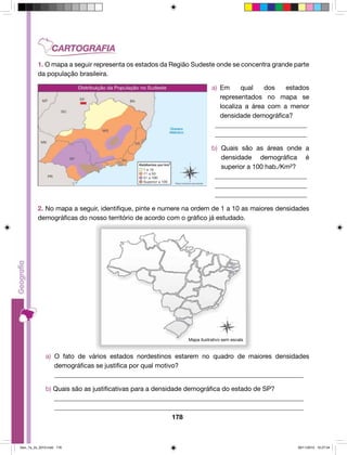 1. O mapa a seguir representa os estados da Região Sudeste onde se concentra grande parte 
da população brasileira. 
178 
a) Em qual dos estados 
representados no mapa se 
localiza a área com a menor 
densidade demográfica? 
____________________________ 
____________________________ 
b) Quais são as áreas onde a 
densidade demográfica é 
superior a 100 hab./Km²? 
____________________________ 
____________________________ 
____________________________ 
2. No mapa a seguir, identifique, pinte e numere na ordem de 1 a 10 as maiores densidades 
demográficas do nosso território de acordo com o gráfico já estudado. 
Mapa ilustrativo sem escala 
a) O fato de vários estados nordestinos estarem no quadro de maiores densidades 
demográficas se justifica por qual motivo? 
____________________________________________________________________________ 
b) Quais são as justificativas para a densidade demográfica do estado de SP? 
____________________________________________________________________________ 
____________________________________________________________________________ 
Geo_7a_2s_2010.indd 178 09/11/2010 10:27:04 
 