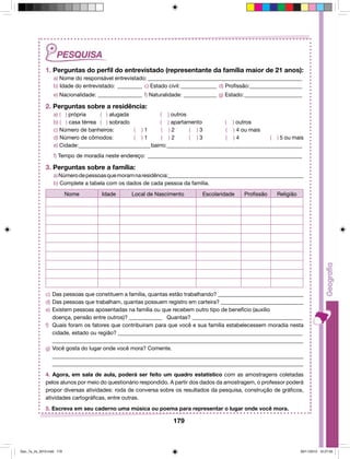 1. Perguntas do perfil do entrevistado (representante da família maior de 21 anos): 
a) Nome do responsável entrevistado:_________________________________________________________ 
b) Idade do entrevistado:_ _________ c) Estado civil:______________ d) Profissão:____________________ 
e) Nacionalidade:_________________ f) Naturalidade:_____________ g) Estado:______________________ 
2. Perguntas sobre a residência: 
a) ( ) própria ( ) alugada ( ) outros 
b) ( ) casa térrea ( ) sobrado ( ) apartamento ( ) outros 
c) Número de banheiros: ( ) 1 ( ) 2 ( ) 3 ( ) 4 ou mais 
d) Número de cômodos: ( ) 1 ( ) 2 ( ) 3 ( ) 4 ( ) 5 ou mais 
e) Cidade:___________________________bairro:__________________________________________________ 
f) Tempo de moradia neste endereço:_ ________________________________________________________ 
3. Perguntas sobre a família: 
a) Número de pessoas que moram na residência:_________________________________________________ 
b) Complete a tabela com os dados de cada pessoa da família. 
Nome Idade Local de Nascimento Escolaridade Profissão Religião 
c) Das pessoas que constituem a família, quantas estão trabalhando? _______________________________ 
d) Das pessoas que trabalham, quantas possuem registro em carteira? ______________________________ 
e) Existem pessoas aposentadas na família ou que recebem outro tipo de benefício (auxílio 
doença, pensão entre outros)? ____________ Quantas? ________________________________________ 
f) Quais foram os fatores que contribuíram para que você e sua família estabelecessem moradia nesta 
cidade, estado ou região? ___________________________________________________________________ 
___________________________________________________________________________________________ 
179 
g) Você gosta do lugar onde você mora? Comente. 
___________________________________________________________________________________________ 
___________________________________________________________________________________________ 
4. Agora, em sala de aula, poderá ser feito um quadro estatístico com as amostragens coletadas 
pelos alunos por meio do questionário respondido. A partir dos dados da amostragem, o professor poderá 
propor diversas atividades: roda de conversa sobre os resultados da pesquisa, construção de gráficos, 
atividades cartográficas, entre outras. 
5. Escreva em seu caderno uma música ou poema para representar o lugar onde você mora. 
Geo_7a_2s_2010.indd 179 09/11/2010 10:27:05 
 