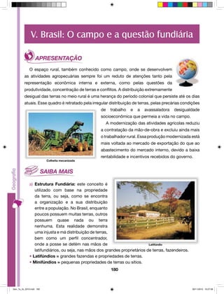 V. Brasil: O campo e a questão fundiária 
O espaço rural, também conhecido como campo, onde se desenvolvem 
as atividades agropecuárias sempre foi um reduto de atenções tanto pela 
representação econômica interna e externa, como pelas questões da 
produtividade, concentração de terras e conflitos. A distribuição extremamente 
desigual das terras no meio rural é uma herança do período colonial que persiste até os dias 
atuais. Esse quadro é retratado pela irregular distribuição de terras, pelas precárias condições 
de trabalho e a avassaladora desigualdade 
socioeconômica que permeia a vida no campo. 
A modernização das atividades agrícolas reduziu 
a contratação da mão-de-obra e excluiu ainda mais 
o trabalhador rural. Essa produção modernizada está 
mais voltada ao mercado de exportação do que ao 
abastecimento do mercado interno, devido a baixa 
rentabilidade e incentivos recebidos do governo. 
180 
Colheita mecanizada 
a) Estrutura Fundiária: este conceito é 
utilizado com base na propriedade 
da terra, ou seja, como se encontra 
a organização e a sua distribuição 
entre a população. No Brasil, enquanto 
poucos possuem muitas terras, outros 
possuem quase nada ou terra 
nenhuma. Esta realidade demonstra 
uma injusta e má distribuição de terras, 
bem como um perfil concentrador, 
onde a posse se detém nas mãos de 
latifundiários, ou seja, nas mãos dos grandes proprietários de terras, fazendeiros. 
• Latifúndios = grandes fazendas e propriedades de terras. 
• Minifúndios = pequenas propriedades de terras ou sítios. 
Latifúndio 
Geo_7a_2s_2010.indd 180 09/11/2010 10:27:08 
 
