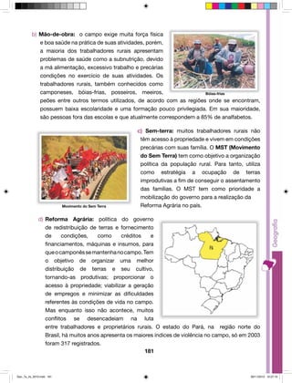 b) Mão-de-obra: o campo exige muita força física 
e boa saúde na prática de suas atividades, porém, 
a maioria dos trabalhadores rurais apresentam 
problemas de saúde como a subnutrição, devido 
a má alimentação, excessivo trabalho e precárias 
condições no exercício de suas atividades. Os 
trabalhadores rurais, também conhecidos como 
camponeses, bóias-frias, posseiros, meeiros, 
peões entre outros termos utilizados, de acordo com as regiões onde se encontram, 
possuem baixa escolaridade e uma formação pouco privilegiada. Em sua maioridade, 
são pessoas fora das escolas e que atualmente correspondem a 85% de analfabetos. 
c) Sem-terra: muitos trabalhadores rurais não 
têm acesso à propriedade e vivem em condições 
precárias com suas família. O MST (Movimento 
do Sem Terra) tem como objetivo a organização 
política da população rural. Para tanto, utiliza 
como estratégia a ocupação de terras 
improdutivas a fim de conseguir o assentamento 
das famílias. O MST tem como prioridade a 
mobilização do governo para a realização da 
Reforma Agrária no país. 
d) Reforma Agrária: política do governo 
de redistribuição de terras e fornecimento 
de condições, como créditos e 
financiamentos, máquinas e insumos, para 
que o camponês se mantenha no campo. Tem 
o objetivo de organizar uma melhor 
distribuição de terras e seu cultivo, 
tornando-as produtivas; proporcionar o 
acesso à propriedade; viabilizar a geração 
de empregos e minimizar as dificuldades 
referentes às condições de vida no campo. 
Mas enquanto isso não acontece, muitos 
conflitos se desencadeiam na luta 
entre trabalhadores e proprietários rurais. O estado do Pará, na região norte do 
Brasil, há muitos anos apresenta os maiores índices de violência no campo, só em 2003 
foram 317 registrados. 
181 
Bóias-frias 
Movimento do Sem Terra 
Geo_7a_2s_2010.indd 181 09/11/2010 10:27:10 
 