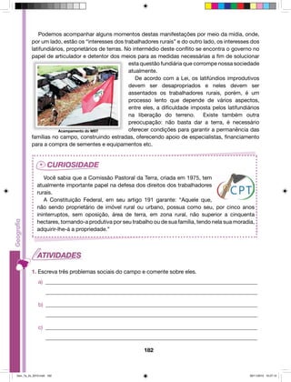Podemos acompanhar alguns momentos destas manifestações por meio da mídia, onde, 
por um lado, estão os “interesses dos trabalhadores rurais” e do outro lado, os interesses dos 
latifundiários, proprietários de terras. No intermédio deste conflito se encontra o governo no 
papel de articulador e detentor dos meios para as medidas necessárias a fim de solucionar 
esta questão fundiária que corrompe nossa sociedade 
atualmente. 
De acordo com a Lei, os latifúndios improdutivos 
devem ser desapropriados e neles devem ser 
assentados os trabalhadores rurais, porém, é um 
processo lento que depende de vários aspectos, 
entre eles, a dificuldade imposta pelos latifundiários 
na liberação do terreno. Existe também outra 
preocupação: não basta dar a terra, é necessário 
oferecer condições para garantir a permanência das 
famílias no campo, construindo estradas, oferecendo apoio de especialistas, financiamento 
para a compra de sementes e equipamentos etc. 
Você sabia que a Comissão Pastoral da Terra, criada em 1975, tem 
atualmente importante papel na defesa dos direitos dos trabalhadores 
rurais. 
A Constituição Federal, em seu artigo 191 garante: “Aquele que, 
não sendo proprietário de imóvel rural ou urbano, possua como seu, por cinco anos 
ininterruptos, sem oposição, área de terra, em zona rural, não superior a cinquenta 
hectares, tornando-a produtiva por seu trabalho ou de sua família, tendo nela sua moradia, 
adquirir-lhe-á a propriedade.” 
1. Escreva três problemas sociais do campo e comente sobre eles. 
a) ______________________________________________________________________________ 
______________________________________________________________________________ 
b) ______________________________________________________________________________ 
______________________________________________________________________________ 
c) ______________________________________________________________________________ 
______________________________________________________________________________ 
182 
Acampamento do MST 
Geo_7a_2s_2010.indd 182 09/11/2010 10:27:12 
 