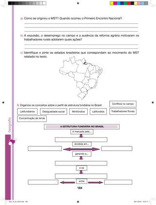 a) Como se originou o MST? Quando ocorreu o Primeiro Encontro Nacional? 
______________________________________________________________________________ 
______________________________________________________________________________ 
______________________________________________________________________________ 
b) A expulsão, o desemprego no campo e a ausência da reforma agrária motivaram os 
trabalhadores rurais adotarem quais ações? 
______________________________________________________________________________ 
______________________________________________________________________________ 
c) Identifique e pinte os estados brasileiros que correspondam ao movimento do MST 
3. Organize os conceitos sobre o perfil da estrutura fundiária no Brasil: 
Latifundiários Desigualdade social Minifúndios Latifúndios Trabalhadores Rurais 
A ESTRUTURA FUNDIÁRIA NO BRASIL 
é marcada pela... 
dividida em... 
gerando a... 
e os 
184 
relatado no texto. 
entre 
Concentração de terras 
Conflitos no campo 
Geo_7a_2s_2010.indd 184 09/11/2010 10:27:17 
 