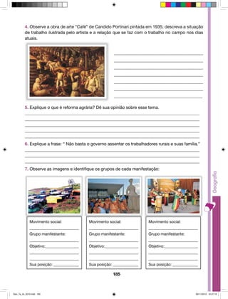 4. Observe a obra de arte “Café” de Candido Portinari pintada em 1935, descreva a situação 
de trabalho ilustrada pelo artista e a relação que se faz com o trabalho no campo nos dias 
atuais. 
_________________________________________ 
_________________________________________ 
________________________________________ 
_________________________________________ 
_________________________________________ 
_________________________________________ 
_________________________________________ 
5. Explique o que é reforma agrária? Dê sua opinião sobre esse tema. 
_________________________________________________________________________________ 
_________________________________________________________________________________ 
_________________________________________________________________________________ 
_________________________________________________________________________________ 
_________________________________________________________________________________ 
6. Explique a frase: “ Não basta o governo assentar os trabalhadores rurais e suas família.” 
_________________________________________________________________________________ 
_________________________________________________________________________________ 
_________________________________________________________________________________ 
7. Observe as imagens e identifique os grupos de cada manifestação: 
185 
Movimento social: 
_________________________ 
Grupo manifestante: 
_________________________ 
Objetivo:_________________ 
_________________________ 
_________________________ 
Sua posição:______________ 
Movimento social: 
_________________________ 
Grupo manifestante: 
_________________________ 
Objetivo:_________________ 
_________________________ 
_________________________ 
Sua posição:______________ 
Movimento social: 
_________________________ 
Grupo manifestante: 
_________________________ 
Objetivo:_________________ 
_________________________ 
_________________________ 
Sua posição:______________ 
Geo_7a_2s_2010.indd 185 09/11/2010 10:27:19 
 