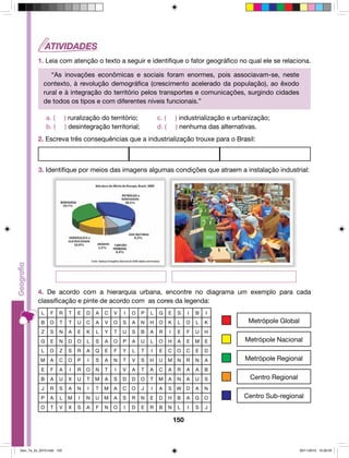 1. Leia com atenção o texto a seguir e identifique o fator geográfico no qual ele se relaciona. 
“As inovações econômicas e sociais foram enormes, pois associavam-se, neste 
contexto, à revolução demográfica (crescimento acelerado da população), ao êxodo 
rural e à integração do território pelos transportes e comunicações, surgindo cidades 
de todos os tipos e com diferentes níveis funcionais.” 
a. ( ) ruralização do território; c. ( ) industrialização e urbanização; 
b. ( ) desintegração territorial; d. ( ) nenhuma das alternativas. 
2. Escreva três consequências que a industrialização trouxe para o Brasil: 
3. Identifique por meios das imagens algumas condições que atraem a instalação industrial: 
4. De acordo com a hierarquia urbana, encontre no diagrama um exemplo para cada 
classificação e pinte de acordo com as cores da legenda: 
L F R T E D A C V I O P L G E S I B I 
B O T T U C A V O S A N H O K L O L K 
Z S N A E K L Y T U S B A R I E F U H 
G E N D O L S A O P A U L O H A E M E 
L O Z S R A Q E F Y L T I E C O C E D 
M A C O P I S A N T V S H U M N R N A 
E F A I R O N T I V A T A C A R A A B 
B A U X U T M A S D D O T M A N A U S 
J R S A N I T M A C O J I A S W D A N 
P A L M I N U M A S R N E D H B A G O 
O T V X S A F N O I D E R B N L I S J 
150 
Metrópole Global 
Metrópole Nacional 
Metrópole Regional 
Centro Regional 
Centro Sub-regional 
Geo_7a_2s_2010.indd 150 09/11/2010 10:26:03 
 