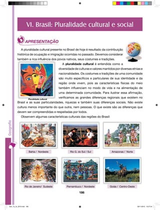 VI. Brasil: Pluralidade cultural e social 
A pluralidade cultural presente no Brasil de hoje é resultado da contribuição 
histórica de ocupação e imigração ocorridas no passado. Devemos considerar 
também a rica influência dos povos nativos, seus costumes e tradições. 
A pluralidade cultural é entendida como a 
diversidade de culturas e valores mantidos por diversas etnias e 
nacionalidades. Os costumes e tradições de uma comunidade 
são muito específicos e particulares de sua identidade e da 
região onde vivem, pois as características físicas do meio 
também influenciam no modo de vida e na alimentação de 
uma determinada comunidade. Para ilustrar essa afirmação, 
verificamos as grandes diferenças regionais que existem no 
Brasil e as suas particularidades, riquezas e também suas diferenças sociais. Não existe 
cultura menos importante do que outra, nem pessoas. O que existe são as diferenças que 
devem ser compreendidas e respeitadas por todos. 
Observem algumas características culturais das regiões do Brasil: 
Bahia / Nordeste Rio G. do Sul / Sul Amazonas / Norte 
Rio de Janeiro/ Sudeste Pernambuco / Nordeste Goiás / Centro-Oeste 
186 
Pluralidade cultural 
Geo_7a_2s_2010.indd 186 09/11/2010 10:27:24 
 