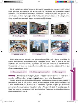 Como você pôde observar, cada uma das regiões brasileiras representa um perfil cultural 
muito particular. A apropriação dos recursos naturais disponíveis em cada região também 
determina o tipo de trabalho e atividade econômica a ser desenvolvida e esta, por sua vez, 
caracteriza o nível de degradação ambiental que se configura ao modo de vida presente. 
Observe nas imagens a seguir alguns contrastes sociais do país: 
Ru 25 de Março / SP Área livre Palafitas 
Shopping Center Edifícios Mansões 
Assim, dizemos que o Brasil é um país subdesenvolvido onde há uma pluralidade de 
cultura mas também uma pluralidade de condições sociais. Hoje o Brasil é um país 
capitalista em desenvolvimento, exportador de produtos primários e industrializados. 
Considerado um país que apresenta um quadro de problemas socioeconômicos que 
afetam sua população como: 
Falta de segurança Precárias condições de moradia Desemprego 
Diante destas situações, quem é responsável em resolver os problemas e 
amenizá-los? Quem deve ter a preocupação com o bem- estar da população? 
Nossos governantes são políticos eleitos para atender às necessidades da população e 
possuem nas mãos os meios para a efetivação deste trabalho. Mas o cidadão também pode 
e deve trabalhar na busca de soluções de problemas, sugestões e ações que contribuam 
para uma melhor qualidade de vida, o bem-estar coletivo e individual. A questão social do 
Brasil não pode ser resolvida de modo assistencialista. Ela exige a participação efetiva dos 
governantes e da população. 
187 
Geo_7a_2s_2010.indd 187 09/11/2010 10:27:27 
 