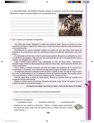 5. A obra Retirantes, de Cândido Portinari, retrata um aspecto social de nossa população. 
Observe-a e faça uma associação com a sociedade atual. 
_________________________________________________ 
_________________________________________________ 
_________________________________________________ 
_________________________________________________ 
_________________________________________________ 
_________________________________________________ 
_________________________________________________ 
6. Leia o texto com atenção e responda: 
“No Brasil das últimas décadas, a miséria teve diversas caras. Houve um tempo em que, 
romântica, ela batia à nossa porta. Pedia-nos um prato de comida. Algumas vezes suplicava por 
uma roupinha velha. 
Conhecíamos os nossos mendigos. Cabiam nos dedos de uma das mãos. Eram parte da 
vizinhança. Ao alimentá-los e vesti-los, aliviávamos nossas consciências. Dormíamos o sono dos 
justos. 
A urbanização do Brasil deu à miséria certa impessoalidade. Ela passou a apresentar-se como 
um elemento da paisagem. Algo para ser visto pela janelinha do carro, ora esparramada sobre a 
calçada, ora refugiada sob o viaduto.(...) 
Logo a miséria estava batendo, suja, esfarrapada, no vidro de nosso carro(...) Passamos a 
exercitar nossa infinita bondade pingando esmolas em mãos rotas. Continuávamos de bem com 
nossos travesseiros. 
Com o tempo, a miséria conquistou os tubos de imagem dos aparelhos de TV. Aos poucos, 
foi perdendo a docilidade. A rua oferecia-nos algo além de água encanada e luz elétrica. 
Os telejornais passaram a despejar violência sobre o tapete da sala, aos pés de nossos sofás. 
Era como se dispuséssemos de um eficiente sistema de miséria encanada. Tão simples quanto 
virar uma torneira ou acionar o interruptor, bastava apertar o botão da TV.(...) 
Vivia-se, nessa fase, a utopia da cesta básica. Tentava-se remediar anos de omissão com 
programas oficiais paternalistas. 
Súbito, a miséria cansou de esmolar. Ela agora não pede; exige. Ela já não suplica; toma. A 
miséria não bate à nossa porta; invade(...)” 
“A vingança da miséria” por Josias de Souza - Folha de São Paulo, 31/10/1994. 
a) Qual é a sua opinião em relação ao tema do texto apresentado? 
_____________________________________________________________________________________ 
_____________________________________________________________________________________ 
189 
b) O texto é um exemplo de: 
( ) pluralidade cultural. ( ) pluralidade ambiental. ( ) pluralidade social. 
c) Explique em seu caderno a afirmação: “ Súbito, a miséria cansou de esmolar. 
Ela agora não pede; exige. Ela não suplica; toma. A miséria não bate à nossa 
porta; invade (...).” 
Geo_7a_2s_2010.indd 189 09/11/2010 10:27:29 
 