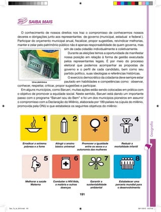 O conhecimento de nossos direitos nos traz o compromisso de conhecermos nossos 
deveres e obrigações junto aos representantes de governo (municipal, estadual e federal ). 
Participar do orçamento municipal anual, fiscalizar, propor sugestões, reivindicar melhorias, 
manter e zelar pelo patrimônio público não é apenas responsabilidade de quem governa, mas 
sim de cada cidadão individualmente e coletivamente. 
Durante as eleições temos a oportunidade de manifestar 
nossa posição em relação à forma de gestão executada 
pelos representantes legais. É por meio do processo 
eleitoral que podemos acompanhar as propostas de 
governo e o perfil de cada candidato, bem como seu 
partido político, suas ideologias e referências históricas. 
O exercício democrático da cidadania deve sempre estar 
pautado em habilidades e competências como: observar, 
conhecer, respeitar, criticar, propor sugestões e participar. 
Em alguns municípios, como Barueri, muitas ações estão sendo colocadas em prática com 
o objetivo de promover a equidade social. Neste sentido, Barueri está dando um importante 
passo com o programa “Barueri sou do Bem” e foi um dos municípios pioneiros em assumir 
o compromisso com a Declaração do Milênio, elaborada por 189 países na cúpula do milênio, 
promovida pela ONU e que estabelece os seguintes objetivos do milênio: 
Erradicar a extrema Atingir o ensino Promover a igualdade Reduzir a 
pobreza e a fome básico universal entre os sexos e a mortalidade infantil 
autonomia das mulheres 
Melhorar a saúde Combater o HIV/Aids, Garantir a Estabelecer uma 
Materna a malária e outras sustentabilidade parceria mundial para 
doenças ambiental o desenvolvimento 
191 
Urna eletrônica 
Geo_7a_2s_2010.indd 191 09/11/2010 10:27:42 
 