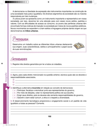 A democracia e a liberdade de expressão são instrumentos importantes na construção de 
uma sociedade mais justa e igualitária. Os diversos segmentos da sociedade são os maiores 
responsáveis por tais mudanças. 
A cultura jovem se apresenta como um instrumento importante e representativo em nossa 
sociedade, por isso, devemos ter uma atenção para com esses novos estilos, padrões e 
valores. Com as dificuldades de acesso ao consumo, os jovens das periferias urbanas têm 
encontrado formas criativas de inserção na sociedade por meios de novos padrões estéticos. 
Novos movimentos se expandem e criam estilos e linguagens próprias dando origem ao que 
denominamos de tribos urbanas. 
Desenvolva um trabalho sobre as diferentes tribos urbanas destacando 
sua origem, suas características, estilos e principalmente o papel social 
de suas reivindicações. 
1. Registre três direitos garantidos por lei a todos os cidadãos. 
__________________________________________________________________________________ 
__________________________________________________________________________________ 
__________________________________________________________________________________ 
2. Agora, para cada direito mencionado na questão anterior, escreva quais são os deveres e 
responsabilidades associados. 
a) _____________________________________________________________________________ 
b) _____________________________________________________________________________ 
c) _____________________________________________________________________________ 
3. Identifique a alternativa incorreta em relação ao conceito de democracia: 
( a ) Participar, fiscalizar e reivindicar junto aos representantes do governo. 
( b ) Por meio de eleições, votar no representante político de sua escolha. 
( c ) Exigir seus direitos, pois os deveres são somente responsabilidades do governo. 
( d ) Garantir o bem-estar comum, a ética e o respeito a diversidade. 
4. O desenvolvimento tecnológico proporciona o engajamento social e um padrão de vida 
igualitário a todas as pessoas? Comente. 
__________________________________________________________________________________ 
__________________________________________________________________________________ 
__________________________________________________________________________________ 
__________________________________________________________________________________ 
192 
Geo_7a_2s_2010.indd 192 09/11/2010 10:27:42 
 