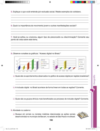 5. Explique o que você entende por exclusão social. Relate exemplos do cotidiano. 
__________________________________________________________________________________ 
__________________________________________________________________________________ 
__________________________________________________________________________________ 
__________________________________________________________________________________ 
6. Qual é a importância do movimento jovem e outras manifestações sociais? 
__________________________________________________________________________________ 
__________________________________________________________________________________ 
__________________________________________________________________________________ 
7. Você já sofreu ou vivenciou algum tipo de preconceito ou discriminação? Comente seu 
ponto de vista sobre este tema. 
__________________________________________________________________________________ 
__________________________________________________________________________________ 
__________________________________________________________________________________ 
__________________________________________________________________________________ 
8. Observe e analise os gráficos: “Acesso digital no Brasil.” 
a) Quais são os apontamentos observados no gráfico de acesso digital por regiões brasileiras? 
_________________________________________________________________________________ 
_________________________________________________________________________________ 
_________________________________________________________________________________ 
b) A inclusão digital no Brasil acontece de forma linear em todas as regiões? Comente. 
_________________________________________________________________________________ 
_________________________________________________________________________________ 
_________________________________________________________________________________ 
c) Quais são os grupos étnicos mais beneficiados ao processo de inclusão digital? Comente. 
_________________________________________________________________________________ 
_________________________________________________________________________________ 
_________________________________________________________________________________ 
193 
9. Atividade no caderno: 
a) Busque em jornais ou revistas matérias relacionadas as ações sociais 
desenvolvidas no município de Barueri, no estado de São Paulo e no Brasil. 
Geo_7a_2s_2010.indd 193 09/11/2010 10:27:44 
 