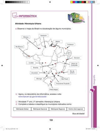 153 
Atividade: Hierarquia Urbana 
a) Observe o mapa do Brasil e a localização de alguns municípios. 
b) Agora, no laboratório de informática, acesse o site: 
www.barueri.sp.gov.br/educacão 
c) Atividade 7º ano, 2º semestre: Hierarquia Urbana 
d) Complete a tabela e classifique os municípios indicados como: 
Metrópole Global Metrópole Nacional Metrópole Regional Centro Sub-regional 
Boa atividade! 
Geo_7a_2s_2010.indd 153 09/11/2010 10:26:09 
 