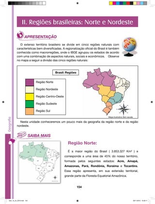 II. Regiões brasileiras: Norte e Nordeste 
O extenso território brasileiro se divide em cinco regiões naturais com 
características bem diversificadas. A regionalização oficial do Brasil é também 
conhecida como macrorregiões, onde o IBGE agrupou os estados de acordo 
com uma combinação de aspectos naturais, sociais e econômicos. Observe 
no mapa a seguir a divisão das cinco regiões naturais: 
154 
Brasil: Regiões 
Região Norte 
Região Nordeste 
Região Centro-Oeste 
Região Sudeste 
Região Sul 
Mapa ilustrativo sem escala 
Nesta unidade conheceremos um pouco mais da geografia da região norte e da região 
nordeste. 
Região Norte: 
É a maior região do Brasil ( 3.853.327 Km² ) e 
corresponde a uma área de 45% do nosso território, 
formada pelos seguintes estados: Acre, Amapá, 
Amazonas, Pará, Rondônia, Roraima e Tocantins. 
Essa região apresenta, em sua extensão territorial, 
grande parte da Floresta Equatorial Amazônica. 
Geo_7a_2s_2010.indd 154 09/11/2010 10:26:11 
 
