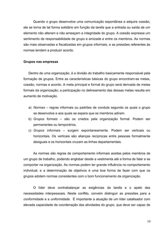 Quando o grupo desenvolve uma comunicação espontânea e adquire coesão, 
ele se torna de tal forma solidário em função da tarefa que a entrada ou saída de um 
elemento não alteram e não ameaçam a integridade do grupo. A coesão expressa um 
sentimento de responsabilidade de grupo e amizade e entre os membros. As normas 
são mais observadas e fiscalizadas em grupos informais, e as pressões referentes às 
normas tendem a produzir acordo. 
Grupos nas empresas 
Dentro de uma organização, é a divisão do trabalho basicamente responsável pela 
formação de grupos. Entre as características básicas do grupo encontram-se metas, 
coesão, normas e acordo. A meta principal e formal do grupo será derivada de metas 
formais da organização; a participação no delineamento das dessas metas resulta em 
aumento de motivação. 
a) Normas – regras informais ou padrões de conduta segundo os quais o grupo 
se desenvolve e aos quais se espera que os membros adiram. 
b) Grupos formais – são os criados pela organização formal. Podem ser 
permanentes ou temporários. 
c) Grupos informais – surgem espontaneamente. Podem ser verticais ou 
horizontais. Os verticais são alianças recíprocas entre pessoas formalmente 
desiguais e os horizontais cruzam as linhas departamentais. 
As normas são regras de comportamento informais aceitas pelos membros de 
um grupo de trabalho, podendo englobar desde a vestimenta até a forma de falar e se 
comportar na organização. As normas podem ter grande influência no comportamento 
individual, e a determinação de objetivos é uma boa forma de fazer com que os 
grupos adotem normas consistentes com o bom funcionamento da organização. 
O líder deve contrabalançar as exigências da tarefa e o apelo das 
necessidades interpessoais. Neste conflito, convém distinguir as pressões para a 
conformidade e a uniformidade. É importante a atuação de um líder catalisador com 
elevada capacidade de coordenação das atividades do grupo, que deve ser capaz de 
10 
 