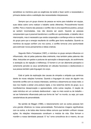 sensibilizar os membros para as exigências da tarefa e fazer sentir a necessidade e 
primazia destas sobre a satisfação das necessidades interpessoais. 
Sempre que um grupo diverso de pessoa se reúne para trabalhar em equipe, 
suas idéias sobre como realizar o trabalho serão diferentes. Provavelmente haverá 
conflito. Para a maioria das pessoas o conflito não é uma experiência positiva, porque 
se sentem incomodadas, mas não deveria ser assim. Quando as pessoas 
compreendem que é possível transformar o conflito em oportunidade, o trabalho não é 
interrompido, mas é necessário que exista cooperação e confiança entre os membros 
do grupo para que a energia resultante do conflito gere bons resultados. Quando os 
membros da equipe confiam uns nos outros, o conflito torna-se uma oportunidade 
para estimular novos pensamentos e idéias criativas. 
Segundo Weil e Tompakow (1997), o indivíduo no grupo sempre influencia e é 
influenciado, não só pelas palavras ditas oralmente, mas também pelas palavras não 
ditas, traduzidas em gestos e posturas de aprovação e desaprovação, de acolhimento 
e aceitação ou de rejeição e indiferença. O homem é um ser altamente perceptivo e 
certamente percebe os seus semelhantes em atitudes favoráveis e desfavoráveis à 
sua pessoa também pela linguagem do corpo. 
Está aí parte da explicação das causas de simpatia e antipatia que sentimos 
diante de novas relações humanas. Quando a linguagem do corpo de alguém nos 
transmite conflito com os nossos interesses, sentimos a desarmonia ao nosso redor, e 
isso nos impele a adotar uma postura rígida, a nos isolarmos dentro do grupo, ou a 
manifestarmos desaprovação e agressividade, entre outras reações. A reação de 
cada indivíduo em um contexto desfavorável – seja no meio social ou de trabalho – 
vai ser fortemente influenciada pela sua forma de “ser” no mundo, ou seja, por suas 
características de personalidade. 
Na opinião de Maggin (1996), o relacionamento com as outras pessoas tem 
uma grande influência na nossa personalidade. Permutamos imagens significativas 
com os outros, e de todos eles tiramos idéias comuns que também unificam nossas 
ações. As relações interpessoais constituem a medula da vida. Elas formam e 
mantêm a nossa identidade pessoal. O “eu” toma consciência de si mesmo, de sua 
11 
 
