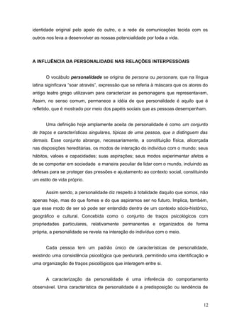 identidade original pelo apelo do outro, e a rede de comunicações tecida com os 
outros nos leva a desenvolver as nossas potencialidade por toda a vida. 
A INFLUÊNCIA DA PERSONALIDADE NAS RELAÇÕES INTERPESSOAIS 
O vocábulo personalidade se origina de persona ou personare, que na língua 
latina siginficava “soar através”, expressão que se referia à máscara que os atores do 
antigo teatro grego utilizavam para caracterizar as personagens que representavam. 
Assim, no senso comum, permanece a idéia de que personalidade é aquilo que é 
refletido, que é mostrado por meio dos papéis sociais que as pessoas desempenham. 
Uma definição hoje amplamente aceita de personalidade é como um conjunto 
de traços e características singulares, típicas de uma pessoa, que a distinguem das 
demais. Esse conjunto abrange, necessariamente, a constituição física, alicerçada 
nas disposições hereditárias, os modos de interação do indivíduo com o mundo; seus 
hábitos, valoes e capacidades; suas aspirações; seus modos experimentar afetos e 
de se comportar em sociedade e maneira peculiar de lidar com o mundo, incluindo as 
defesas para se proteger das pressões e ajustamento ao contexto social, constituindo 
um estilo de vida próprio. 
Assim sendo, a personalidade diz respeito à totalidade daquilo que somos, não 
apenas hoje, mas do que fomes e do que aspiramos ser no futuro. Implica, também, 
que esse modo de ser só pode ser entendido dentro de um contexto sócio-histórico, 
geográfico e cultural. Concebida como o conjunto de traços psicológicos com 
propriedades particulares, relativamente permanentes e organizados de forma 
própria, a personalidade se revela na interação do indivíduo com o meio. 
Cada pessoa tem um padrão único de características de personalidade, 
existindo uma consistência psicológica que perdurará, permitindo uma identificação e 
uma organização de traços psicológicos que interagem entre si. 
A caracterização da personalidade é uma inferência do comportamento 
observável. Uma característica de personalidade é a predisposição ou tendência de 
12 
 