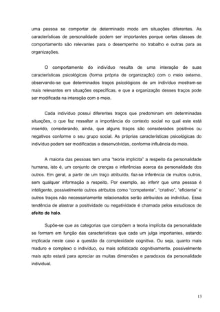 uma pessoa se comportar de determinado modo em situações diferentes. As 
características de personalidade podem ser importantes porque certas classes de 
comportamento são relevantes para o desempenho no trabalho e outras para as 
organizações. 
O comportamento do indivíduo resulta de uma interação de suas 
características psicológicas (forma própria de organização) com o meio externo, 
observando-se que determinados traços psicológicos de um indivíduo mostram-se 
mais relevantes em situações específicas, e que a organização desses traços pode 
ser modificada na interação com o meio. 
Cada indivíduo possui diferentes traços que predominam em determinadas 
situações, o que faz ressaltar a importância do contexto social no qual este está 
inserido, considerando, ainda, que alguns traços são considerados positivos ou 
negativos conforme o seu grupo social. As próprias características psicológicas do 
indivíduo podem ser modificadas e desenvolvidas, conforme influência do meio. 
A maioria das pessoas tem uma “teoria implícita” a respeito da personalidade 
humana, isto é, um conjunto de crenças e inferências acerca da personalidade dos 
outros. Em geral, a partir de um traço atribuído, faz-se inferência de muitos outros, 
sem qualquer informação a respeito. Por exemplo, ao inferir que uma pessoa é 
inteligente, possivelmente outros atributos como “competente”, “criativo”, “eficiente” e 
outros traços não necessariamente relacionados serão atribuídos ao indivíduo. Essa 
tendência de alastrar a positividade ou negatividade é chamada pelos estudiosos de 
efeito de halo. 
Supõe-se que as categorias que compõem a teoria implícita da personalidade 
se formam em função das características que cada um julga importantes, estando 
implicada neste caso a questão da complexidade cognitiva. Ou seja, quanto mais 
maduro e complexo o indivíduo, ou mais sofisticado cognitivamente, possivelmente 
mais apto estará para apreciar as muitas dimensões e paradoxos da personalidade 
individual. 
13 
 