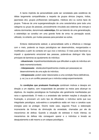 A teoria implícita da personalidade pode ser constatada pela existência de 
idéias largamente compartilhadas a respeito de grupos étnicos (negros, índios, 
japoneses etc), grupos profissionais (advogados, médicos etc) ou outros tipos de 
grupos. Trata-se de uma supergeneralização de uma característica para toda uma 
categoria ou grupo de pessoas, provavelmente vinculada aos sistemas de crenças e 
valores dominantes, denominada estereótipo. Em se tratando de uma generalização, 
o estereótipo se constitui em uma grande fonte de erros na percepção social, 
utilizado, no entanto, por muitas pessoas para perceber as outras. 
Embora relativamente estável, a personalidade sofre a influência e interage 
com o meio, podendo os traços psicológicos ser desenvolvidos, reorganizados e 
modificados a partir do contexto em que vive o indivíduo. O meio pode favorecer ou 
impedir o ajustamento emocional das pessoas, podendo-se distinguir três tipos 
principais de barreiras ao ajustamento do indivíduo: 
- situacionais: impedimentos/obstáculos que dificultam a ação do indivíduo em 
dado momento/contexto. 
- interpessoais: obstáculos/impedimentos criados por pessoa(as) ao 
desenvolvimento de uma ação do indivíduo. 
- intrapessoais: podem estar relacionados a uma condição física (deficiência, 
p. ex.) ou a um conflito pessoal que o indivíduo esteja experimentando. 
As condições que produzem frustração combinam motivos e desejos em 
direção a um objetivo, com incapacidade de perceber os meios para alcançar os 
objetivos. As reações psicológicas às frustrações são geralmente manifestadas por 
raiva e agressividade. O medo e a ansiedade são também reações à situação de 
frustração, e provocam um outro tipo de dificuldade: o indivíduo sente que sua 
integridade psicológica, auto-estima e competência estão em risco e canaliza suas 
energias para se proteger. Ocorre neste caso, segundo Freud, a elaboração 
inconsciente de formas de diminuição da ansiedade, chamadas por ele de 
mecanismos de defesa. Quando a situação de estresse é muito intensa, os 
mecanismos de defesa não conseguem operar e o indivíduo e levado ao 
desajustamento e até mesmo a um colapso psicológico. 
14 
 