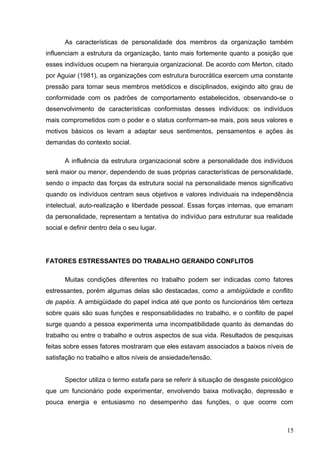 As características de personalidade dos membros da organização também 
influenciam a estrutura da organização, tanto mais fortemente quanto a posição que 
esses indivíduos ocupem na hierarquia organizacional. De acordo com Merton, citado 
por Aguiar (1981), as organizações com estrutura burocrática exercem uma constante 
pressão para tornar seus membros metódicos e disciplinados, exigindo alto grau de 
conformidade com os padrões de comportamento estabelecidos, observando-se o 
desenvolvimento de características conformistas desses indivíduos: os indivíduos 
mais comprometidos com o poder e o status conformam-se mais, pois seus valores e 
motivos básicos os levam a adaptar seus sentimentos, pensamentos e ações às 
demandas do contexto social. 
A influência da estrutura organizacional sobre a personalidade dos indivíduos 
será maior ou menor, dependendo de suas próprias características de personalidade, 
sendo o impacto das forças da estrutura social na personalidade menos significativo 
quando os indivíduos centram seus objetivos e valores individuais na independência 
intelectual, auto-realização e liberdade pessoal. Essas forças internas, que emanam 
da personalidade, representam a tentativa do indivíduo para estruturar sua realidade 
social e definir dentro dela o seu lugar. 
FATORES ESTRESSANTES DO TRABALHO GERANDO CONFLITOS 
Muitas condições diferentes no trabalho podem ser indicadas como fatores 
estressantes, porém algumas delas são destacadas, como a ambigüidade e conflito 
de papéis. A ambigüidade do papel indica até que ponto os funcionários têm certeza 
sobre quais são suas funções e responsabilidades no trabalho, e o conflito de papel 
surge quando a pessoa experimenta uma incompatibilidade quanto às demandas do 
trabalho ou entre o trabalho e outros aspectos de sua vida. Resultados de pesquisas 
feitas sobre esses fatores mostraram que eles estavam associados a baixos níveis de 
satisfação no trabalho e altos níveis de ansiedade/tensão. 
Spector utiliza o termo estafa para se referir à situação de desgaste psicológico 
que um funcionário pode experimentar, envolvendo baixa motivação, depressão e 
pouca energia e entusiasmo no desempenho das funções, o que ocorre com 
15 
 