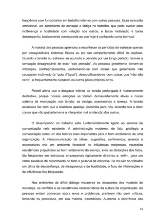 freqüência com funcionários em trabalho intenso com outras pessoas. Essa exaustão 
emocional, um sentimento de cansaço e fadiga no trabalho, que pode evoluir para 
indiferença e hostilidade com relação aos outros, e baixa motivação e baixo 
desempenho, basicamente corresponde ao que hoje é conhecido como burnout. 
A maioria das pessoas aprendeu a reconhecer os períodos de estresse apenas 
por desagradáveis sintomas físicos ou por um comportamento difícil de explicar. 
Quando a tensão ou estresse se acumula e persiste por um longo período, tem-se a 
sensação desagradável de estar “sob pressão”. As pessoas geralmente tornam-se 
irritadiças, contraproducentes, perturbando-se com coisas que geralmente não 
causavam incômodo (a “gota d”água”), desequilibrando-se com coisas que “não dão 
certo”, e frequentemente culpando os outros pelos próprios erros. 
Powell alerta que o desgaste interior da tensão prolongada é humanamente 
destrutivo, porque nossas emoções se tornam demasiadamente ativas e nosso 
sistema de imunização, sob tensão, se desliga, ocasionando a doença. A tensão 
excessiva faz com que a realidade apareça distorcida para nós, levando-nos a dizer 
coisas que não gostaríamos e a interpretar mal a intenção dos outros. 
O desempenho no trabalho está fundamentalmente ligado ao sistema de 
comunicação nele existente. A administração moderna, de fato, privilegia a 
comunicação como um dos fatores mais importantes para o bom andamento de uma 
organização. A intercomunicação de idéias, sugestões, sentimentos, anseios e 
expectativas cria um ambiente favorável de influências recíprocas, neutraliza 
resistências prejudiciais ao bom andamento do serviço, evita as distorções dos fatos, 
tão freqüentes em estruturas empresariais rigidamente diretivas e, enfim, gera um 
clima saudável de crescimento de todo o pessoal da empresa. Se houver no trabalho 
um clima de desconfiança, de insegurança e de hostilidade, o fluxo de informações e 
de influências fica bloqueado. 
Nos ambientes de difícil diálogo iniciam-se os desacertos dos modelos de 
mudança, os conflitos e as resistências característicos da cultura da organização. As 
pessoas evitam conversar sobre erros e problemas, preferem não ouvir críticas, 
tornando os processos, em sua maioria, traumáticos. Aumenta a ocorrência das 
16 
 