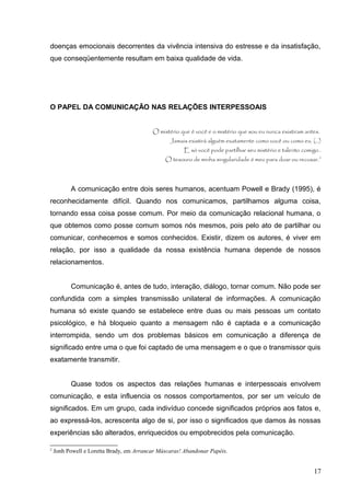 doenças emocionais decorrentes da vivência intensiva do estresse e da insatisfação, 
que conseqüentemente resultam em baixa qualidade de vida. 
O PAPEL DA COMUNICAÇÃO NAS RELAÇÕES INTERPESSOAIS 
O mistério que é você e o mistério que sou eu nunca existiram antes. 
Jamais existirá alguém exatamente como você ou como eu. (...) 
E só você pode partilhar seu mistério e talento comigo.. 
O tesouro de minha singularidade é meu para doar ou recusar.2 
A comunicação entre dois seres humanos, acentuam Powell e Brady (1995), é 
reconhecidamente difícil. Quando nos comunicamos, partilhamos alguma coisa, 
tornando essa coisa posse comum. Por meio da comunicação relacional humana, o 
que obtemos como posse comum somos nós mesmos, pois pelo ato de partilhar ou 
comunicar, conhecemos e somos conhecidos. Existir, dizem os autores, é viver em 
relação, por isso a qualidade da nossa existência humana depende de nossos 
relacionamentos. 
Comunicação é, antes de tudo, interação, diálogo, tornar comum. Não pode ser 
confundida com a simples transmissão unilateral de informações. A comunicação 
humana só existe quando se estabelece entre duas ou mais pessoas um contato 
psicológico, e há bloqueio quanto a mensagem não é captada e a comunicação 
interrompida, sendo um dos problemas básicos em comunicação a diferença de 
significado entre uma o que foi captado de uma mensagem e o que o transmissor quis 
exatamente transmitir. 
Quase todos os aspectos das relações humanas e interpessoais envolvem 
comunicação, e esta influencia os nossos comportamentos, por ser um veículo de 
significados. Em um grupo, cada indivíduo concede significados próprios aos fatos e, 
ao expressá-los, acrescenta algo de si, por isso o significados que damos às nossas 
experiências são alterados, enriquecidos ou empobrecidos pela comunicação. 
2 Jonh Powell e Loretta Brady, em Arrancar Máscaras! Abandonar Papéis. 
17 
 