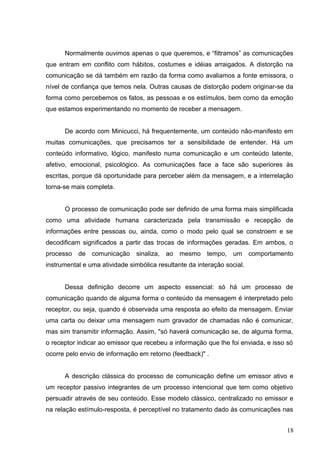 Normalmente ouvimos apenas o que queremos, e “filtramos” as comunicações 
que entram em conflito com hábitos, costumes e idéias arraigados. A distorção na 
comunicação se dá também em razão da forma como avaliamos a fonte emissora, o 
nível de confiança que temos nela. Outras causas de distorção podem originar-se da 
forma como percebemos os fatos, as pessoas e os estímulos, bem como da emoção 
que estamos experimentando no momento de receber a mensagem. 
De acordo com Minicucci, há frequentemente, um conteúdo não-manifesto em 
muitas comunicações, que precisamos ter a sensibilidade de entender. Há um 
conteúdo informativo, lógico, manifesto numa comunicação e um conteúdo latente, 
afetivo, emocional, psicológico. As comunicações face a face são superiores às 
escritas, porque dá oportunidade para perceber além da mensagem, e a interrelação 
torna-se mais completa. 
O processo de comunicação pode ser definido de uma forma mais simplificada 
como uma atividade humana caracterizada pela transmissão e recepção de 
informações entre pessoas ou, ainda, como o modo pelo qual se constroem e se 
decodificam significados a partir das trocas de informações geradas. Em ambos, o 
processo de comunicação sinaliza, ao mesmo tempo, um comportamento 
instrumental e uma atividade simbólica resultante da interação social. 
Dessa definição decorre um aspecto essencial: só há um processo de 
comunicação quando de alguma forma o conteúdo da mensagem é interpretado pelo 
receptor, ou seja, quando é observada uma resposta ao efeito da mensagem. Enviar 
uma carta ou deixar uma mensagem num gravador de chamadas não é comunicar, 
mas sim transmitir informação. Assim, "só haverá comunicação se, de alguma forma, 
o receptor indicar ao emissor que recebeu a informação que lhe foi enviada, e isso só 
ocorre pelo envio de informação em retorno (feedback)" . 
A descrição clássica do processo de comunicação define um emissor ativo e 
um receptor passivo integrantes de um processo intencional que tem como objetivo 
persuadir através de seu conteúdo. Esse modelo clássico, centralizado no emissor e 
na relação estímulo-resposta, é perceptível no tratamento dado às comunicações nas 
18 
 