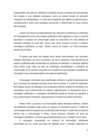 organizações. Ele pode ser verificado na medida em que o processo de comunicação 
fica limitado à sua utilidade persuasiva, como se tivesse função de persuadir 
receptores (os trabalhadores, no caso) para integrá-los aos objetivos organizacionais, 
caracterizando-o como uma estratégia exclusivista e determinista do corpo diretivo 
das empresas. 
A partir do recurso de sistematização dos elementos constitutivos da definição 
de comportamento como uma relação significativa entre organismo e meio, é possível 
decompor o processo de comunicação (ação de comunicar) em uma relação de 
interação simbólica na qual pelo menos dois seres humanos enviam e recebem 
mensagens codificadas, ou seja, "tornam comum as coisas", em nível conceitual, 
através de símbolos. 
É preciso que haja uma relação entre atores comunicantes, que assumem 
posições alternadas, ora como emissores, ora como receptores. Esta alternância de 
papéis é justificada pela circularidade do processo de interação. A interação significa 
troca mútua. Logo, além da ação de codificação /decodificação, o processo de 
comunicação só se constitui enquanto tal na medida em que aconteça o feedback da 
mensagem e que este desencadeie nova ação de significação. 
A linguagem, entendida como significação simbólica, é parte fundamental para 
que o processo de interação aconteça entre seres humanos. É a partir do significado 
dos códigos (sinais) de linguagem que as pessoas atribuem sentido às atividades e se 
reconhecem como pertencentes ao sistema organizacional. A congruência entre a 
mensagem codificada e a mensagem decodificada estará em função do repertório e 
dos condicionantes individuais, organizacionais e sociais dos atores envolvidos. 
Desse modo, o processo de comunicação implica feedback sistêmico, ativado 
nas diferentes condições pelas quais se realizam as interações sociais. O efeito da 
comunicação pode ser aquele que é pretendido pelo emissor, e neste caso é possível 
afirmar que a comunicação é eficaz. Como processo interativo de troca de 
mensagens simbólicas, o emissor age simultaneamente com o receptor e vice-versa. 
A mensagem compreende um conjunto de informações codificadas 
transmitidas por um canal, que pode ser definida como a intenção objetivada de 
19 
 