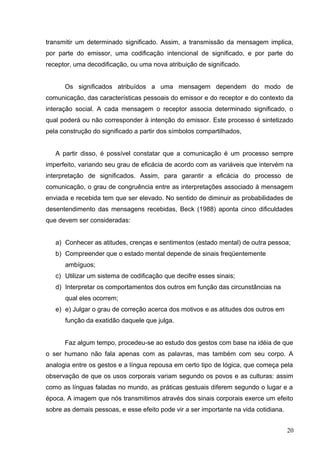 transmitir um determinado significado. Assim, a transmissão da mensagem implica, 
por parte do emissor, uma codificação intencional de significado, e por parte do 
receptor, uma decodificação, ou uma nova atribuição de significado. 
Os significados atribuídos a uma mensagem dependem do modo de 
comunicação, das características pessoais do emissor e do receptor e do contexto da 
interação social. A cada mensagem o receptor associa determinado significado, o 
qual poderá ou não corresponder à intenção do emissor. Este processo é sintetizado 
pela construção do significado a partir dos símbolos compartilhados, 
A partir disso, é possível constatar que a comunicação é um processo sempre 
imperfeito, variando seu grau de eficácia de acordo com as variáveis que intervém na 
interpretação de significados. Assim, para garantir a eficácia do processo de 
comunicação, o grau de congruência entre as interpretações associado à mensagem 
enviada e recebida tem que ser elevado. No sentido de diminuir as probabilidades de 
desentendimento das mensagens recebidas, Beck (1988) aponta cinco dificuldades 
que devem ser consideradas: 
a) Conhecer as atitudes, crenças e sentimentos (estado mental) de outra pessoa; 
b) Compreender que o estado mental depende de sinais freqüentemente 
ambíguos; 
c) Utilizar um sistema de codificação que decifre esses sinais; 
d) Interpretar os comportamentos dos outros em função das circunstâncias na 
qual eles ocorrem; 
e) e) Julgar o grau de correção acerca dos motivos e as atitudes dos outros em 
função da exatidão daquele que julga. 
Faz algum tempo, procedeu-se ao estudo dos gestos com base na idéia de que 
o ser humano não fala apenas com as palavras, mas também com seu corpo. A 
analogia entre os gestos e a língua repousa em certo tipo de lógica, que começa pela 
observação de que os usos corporais variam segundo os povos e as culturas: assim 
como as línguas faladas no mundo, as práticas gestuais diferem segundo o lugar e a 
época. A imagem que nós transmitimos através dos sinais corporais exerce um efeito 
sobre as demais pessoas, e esse efeito pode vir a ser importante na vida cotidiana. 
20 
 
