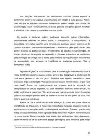 Nas relações interpessoais, os movimentos corporais podem exprimir o 
sentimento, positivo ou negativo, experimentado em relação à outra pessoa. Assim, 
mais do que as opiniões expressas verbalmente, podem revelar uma atitude de 
discriminação social. Reciprocamente, os sinais gestuais e corporais podem modificar 
a atitude de outra pessoa em relação a quem os emite. 
Os gestos e posturas podem igualmente transmitir outras informações, 
principalmente relativas ao status social, à competência, à autoconfiança, à 
sinceridade. Um status superior, uma competência particular podem exprimir-se de 
diversas maneiras: pelo contato corporal com o interlocutor, pela gesticulação, pelo 
caráter distenso da postura adotada. Inversamente, os estados de subordinação, de 
timidez, de stress, de angústia, de depressão ou de baixa auto-estima se manifestam 
pela inclinação da cabeça para a frente, pelo aumento na freqüência dos movimentos 
de auto-contato, pelo aumento na freqüência da mudanças posturais (Weil e 
Tompakow, 1986). 
Segundo Rogers3, a maior barreira para a comunicação interpessoal mútua é 
nossa tendência natural de julgar, avaliar, aprovar (ou desaprovar) a declaração de 
uma outra pessoa ou de um grupo. Suponha que alguém, comentando essa 
discussão, faça a declaração: “Não gostei do que aquele homem disse”. o que você 
responderá? Quase que invariavelmente sua resposta será de aprovação ou 
desaprovação da atitude expressa. Ou você responde: “Nem eu, achei terrível”, ou 
então você tende a responder, “Oh, achei que era realmente muito bom”. Em outras 
palavras sua reação primária será de avaliar o assunto de seu ponto de vista, seu 
próprio quadro de referência. 
Apesar de que a tendência de fazer avaliação é comum em quase todos os 
intercâmbios de linguagem, é muito mais intensificada naquelas situações onde os 
sentimentos e as emoções estão profundamente envolvidos. Portanto, quanto mais 
fortes nossos sentimentos, maior a probabilidade de que não haja um elemento mútuo 
na comunicação. Haverá somente duas idéias, dois sentimentos, dois julgamentos, 
desencontrando-se um do outro num espaço psicológico. Esta tendência para reagir 
3 Psicólogo humanista, criador da abordagem terapêutica “centrada na pessoa”. 
21 
 