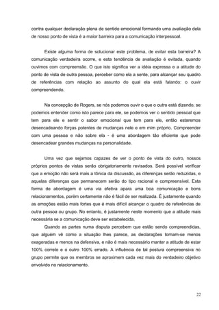 contra qualquer declaração plena de sentido emocional formando uma avaliação dela 
de nosso ponto de vista é a maior barreira para a comunicação interpessoal. 
Existe alguma forma de solucionar este problema, de evitar esta barreira? A 
comunicação verdadeira ocorre, e esta tendência de avaliação é evitada, quando 
ouvimos com compreensão. O que isto significa ver a idéia expressa e a atitude do 
ponto de vista de outra pessoa, perceber como ela a sente, para alcançar seu quadro 
de referências com relação ao assunto do qual ela está falando: o ouvir 
compreendendo. 
Na concepção de Rogers, se nós podemos ouvir o que o outro está dizendo, se 
podemos entender como isto parece para ele, se podemos ver o sentido pessoal que 
tem para ele e sentir o sabor emocional que tem para ele, então estaremos 
desencadeando forças potentes de mudanças nele e em mim próprio. Compreender 
com uma pessoa e não sobre ela - é uma abordagem tão eficiente que pode 
desencadear grandes mudanças na personalidade. 
Uma vez que sejamos capazes de ver o ponto de vista do outro, nossos 
próprios pontos de vistas serão obrigatoriamente revisados. Será possível verificar 
que a emoção não será mais a tônica da discussão, as diferenças serão reduzidas, e 
aquelas diferenças que permanecem serão do tipo racional e compreensível. Esta 
forma de abordagem é uma via efetiva apara uma boa comunicação e bons 
relacionamentos, porém certamente não é fácil de ser realizada. É justamente quando 
as emoções estão mais fortes que é mais difícil alcançar o quadro de referências de 
outra pessoa ou grupo. No entanto, é justamente neste momento que a atitude mais 
necessária se a comunicação deve ser estabelecida. 
Quando as partes numa disputa percebem que estão sendo compreendidas, 
que alguém vê como a situação lhes parece, as declarações tornam-se menos 
exageradas e menos na defensiva, e não é mais necessário manter a atitude de estar 
100% correto e o outro 100% errado. A influência de tal postura compreensiva no 
grupo permite que os membros se aproximem cada vez mais do verdadeiro objetivo 
envolvido no relacionamento. 
22 
 