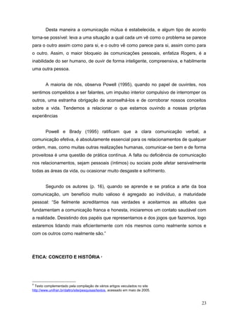 Desta maneira a comunicação mútua é estabelecida, e algum tipo de acordo 
torna-se possível: leva a uma situação a qual cada um vê como o problema se parece 
para o outro assim como para si, e o outro vê como parece para si, assim como para 
o outro. Assim, o maior bloqueio às comunicações pessoais, enfatiza Rogers, é a 
inabilidade do ser humano, de ouvir de forma inteligente, compreensiva, e habilmente 
uma outra pessoa. 
A maioria de nós, observa Powell (1995), quando no papel de ouvintes, nos 
sentimos compelidos a ser falantes, um impulso interior compulsivo de interromper os 
outros, uma estranha obrigação de aconselhá-los e de corroborar nossos conceitos 
sobre a vida. Tendemos a relacionar o que estamos ouvindo a nossas próprias 
experiências 
Powell e Brady (1995) ratificam que a clara comunicação verbal, a 
comunicação efetiva, é absolutamente essencial para os relacionamentos de qualquer 
ordem, mas, como muitas outras realizações humanas, comunicar-se bem e de forma 
proveitosa é uma questão de prática contínua. A falta ou deficiência de comunicação 
nos relacionamentos, sejam pessoais (íntimos) ou sociais pode afetar sensivelmente 
todas as áreas da vida, ou ocasionar muito desgaste e sofrimento. 
Segundo os autores (p. 16), quando se aprende e se pratica a arte da boa 
comunicação, um benefício muito valioso é agregado ao indivíduo, a maturidade 
pessoal: “Se fielmente acreditarmos nas verdades e aceitarmos as atitudes que 
fundamentam a comunicação franca e honesta, iniciaremos um contato saudável com 
a realidade. Desistindo dos papéis que representamos e dos jogos que fazemos, logo 
estaremos lidando mais eficientemente com nós mesmos como realmente somos e 
com os outros como realmente são.” 
ÉTICA: CONCEITO E HISTÓRIA 4 
4 Texto complementado pela compilação de vários artigos veiculados no site 
http://www.unifran.br/daltro/site/pesquisas/textos, acessado em maio de 2005. 
23 
 