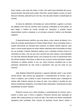 haver virtude e sem esta não existe a moral, nem pode haver felicidade dos povos, 
porque também não pode haver justiça. Para Kant, quando alguém cumpre um dever 
ético por interesse, pode até lucrar com isto, mas não pode receber a classificação de 
virtuoso. 
As teses do utilitarismo, formuladas por Jeremy Benham, sugerem o princípio 
da utilidade como meio de contribuir para aumentar a felicidade da comunidade. Já 
para Hegel, a história do mundo consiste em "disciplinar a vontade natural 
descontrolada, levá-la a obedecer a um princípio universal e facilitar uma liberdade 
subjetiva". 
O desenvolvimento científico que mais afetou a ética, depois de Newton, foi a 
teoria da evolução apresentada por Charles Robert Darwin. Suas conclusões foram o 
suporte documental da chamada ética evolutiva, do filósofo Herbert Spencer, para 
quem a moral resulta apenas de certos hábitos adquiridos pela humanidade ao longo 
de sua evolução. Friedrich Nietzsche explicou que a chamada conduta moral só é 
necessária ao fraco, uma vez que visa a permitir que este impeça a auto-realização 
do mais forte. Bertrand Russell marcou uma mudança de rumos no pensamento ético 
das últimas décadas. Reivindicou a idéia de que os juízos morais expressam desejos 
individuais ou hábitos aceitos. A seu ver, seres humanos completos são os que 
participam plenamente da vida social e expressam tudo que faz parte de sua 
natureza. 
João Baptista Herkenhoff apresenta a seguinte definição sobre o que seriam 
normas éticas; "São normas que disciplinam o comportamento do homem, quer o 
íntimo e subjetivo, que o exterior e social. Prescrevem deveres para a realização de 
valores. Não implicam apenas em juízos de valor, mas impõem a escolha de uma 
diretriz considerada obrigatória, numa determinada coletividade. Caracterizam-se pela 
possibilidade de serem violadas." 
Podemos concluir que a ética disciplina o comportamento do homem, quer o 
exterior e social, quer o íntimo e subjetivo. Prescreve deveres para realização de 
valores. Não implica apenas em Juízos de valor, mas impõe uma diretriz considerada 
obrigatória pela sociedade. Este conjunto de preceitos morais devem nortear a 
25 
 