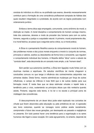 conduta do indivíduo no ofício ou na profissão que exerce, devendo necessariamente 
contribuir para a formação de uma consciência profissional composta de hábitos dos 
quais resultem integridade e a probidade, de acordo com as regras positivadas num 
ordenamento jurídico. 
Embora o termo ética seja empregado, comumente, como sinônimo de moral, a 
distinção se impõe. A moral disciplina o comportamento do homem consigo mesmo, 
trata dos costumes, deveres e modo de proceder dos homens para com os outros 
homens, segundo a justiça e a equidade natural. A primeira, moral propriamente dita, 
é a moral teórica, ao passo que a segunda seria a ética, ou a moral prática. 
A Ética é o pensamento filosófico acerca do comportamento moral do homem, 
dos problemas morais e dos juízos morais enquanto a moral é o conjunto de normas, 
princípios e valores, aceitos ou descobertos de forma livre e consciente, que regulam 
o comportamento individual dos homens. A filosofia define ”ética” como o estudo da 
“conduta ideal”, esta decorrente de um conceito mais amplo, o de “homem ideal”. 
Sem perder sua autonomia científica, a Ética tem ligações muito fortes com as 
doutrinas mentais e espirituais. Os estudos científicos da mente chegaram a 
conclusões comuns no que tange à influência dos conhecimentos adquiridos nas 
primeiras idades. Desta forma, mesmo admitindo-se mudanças por força de outras 
influências, o campo da infância é mais fértil que o de outras idades para sua 
formação moral. É nesta fase que se deve estimular virtudes e repelir toda a 
tendência para o vício, sustentando os princípios éticos que irão norteá-la quando 
adulta. Portanto, segundo esta teoria, é no lar e na escola a principal usina de 
moldagem das consciências. 
O descumprimento de um dever ético pode estar explicado nos conceitos de 
virtude que foram absorvidos pela educação ou pela ambiência do ser. A agressão 
aos bons costumes, quando se consagra como prática aceita socialmente, 
compromete o futuro das novas gerações, por desrespeito ao passado e negligência 
no presente. Em tudo parece haver uma tendência para a organização e os seres 
humanos não fogem a essa vocação. Em cada agrupamento, no entanto, depende de 
26 
 