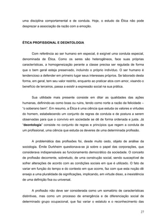 uma disciplina comportamental e de conduta. Hoje, o estudo da Ética não pode 
desprezar a associação da razão com a emoção. 
ÉTICA PROFISSIONAL E DEONTOLOGIA 
Com referência ao ser humano em especial, é exigível uma conduta especial, 
denominada de Ética. Como os seres são heterogêneos, face suas próprias 
características, a homogeneização perante a classe precisa ser regulada de forma 
que o bem geral esteja preservado, incluindo o próprio indivíduo. O ser humano é 
tendencioso a defender em primeiro lugar seus interesses próprios. Se laborado desta 
forma, em geral, tem seu valor restrito, enquanto ao praticar atos com amor, visando o 
benefício de terceiros, passa a existir a expressão social na sua prática. 
Sua utilidade mais presente consiste em ditar as qualidades das ações 
humanas, definindo-as como boas ou ruins, tendo como norte a razão da felicidade – 
“o soberano bem”. Em resumo, a Ética é uma ciência que estuda os valores e virtudes 
do homem, estabelecendo um conjunto de regras de conduta e de postura a serem 
observadas para que o convívio em sociedade se dê de forma ordenada e justa. Já 
“deontologia” consiste no conjunto de regras e princípios que regem a conduta de 
um profissional, uma ciência que estuda os deveres de uma determinada profissão. 
A problemática das profissões foi, desde muito cedo, objeto de análise da 
sociologia. Émile Durkheim questionava-se já sobre o papel das corporações, que 
considerava indispensáveis ao funcionamento democrático da sociedade. O conceito 
de profissão decorrente, sobretudo, de uma construção social, sendo susceptível de 
sofrer alterações de acordo com as condições sociais em que é utilizado. O fato de 
variar em função do tempo e do contexto em que ocorre, faz com que esta noção dê 
ensejo a uma pluralidade de significações, implicando, em virtude disso, a inexistência 
de uma definição fixa ou universal. 
A profissão não deve ser considerada como um somatório de características 
distintivas, mas como um processo de emergência e de diferenciação social de 
determinado grupo ocupacional, que faz variar o estatuto e o reconhecimento das 
27 
 