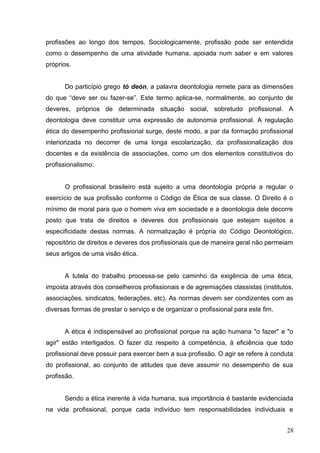 profissões ao longo dos tempos. Sociologicamente, profissão pode ser entendida 
como o desempenho de uma atividade humana, apoiada num saber e em valores 
próprios. 
Do particípio grego tò deón, a palavra deontologia remete para as dimensões 
do que “deve ser ou fazer-se”. Este termo aplica-se, normalmente, ao conjunto de 
deveres, próprios de determinada situação social, sobretudo profissional. A 
deontologia deve constituir uma expressão de autonomia profissional. A regulação 
ética do desempenho profissional surge, deste modo, a par da formação profissional 
interiorizada no decorrer de uma longa escolarização, da profissionalização dos 
docentes e da existência de associações, como um dos elementos constitutivos do 
profissionalismo: 
O profissional brasileiro está sujeito a uma deontologia própria a regular o 
exercício de sua profissão conforme o Código de Ética de sua classe. O Direito é o 
mínimo de moral para que o homem viva em sociedade e a deontologia dele decorre 
posto que trata de direitos e deveres dos profissionais que estejam sujeitos a 
especificidade destas normas. A normatização é própria do Código Deontológico, 
repositório de direitos e deveres dos profissionais que de maneira geral não permeiam 
seus artigos de uma visão ética. 
A tutela do trabalho processa-se pelo caminho da exigência de uma ética, 
imposta através dos conselheiros profissionais e de agremiações classistas (institutos, 
associações, sindicatos, federações, etc). As normas devem ser condizentes com as 
diversas formas de prestar o serviço e de organizar o profissional para este fim. 
A ética é indispensável ao profissional porque na ação humana "o fazer" e "o 
agir" estão interligados. O fazer diz respeito à competência, à eficiência que todo 
profissional deve possuir para exercer bem a sua profissão. O agir se refere à conduta 
do profissional, ao conjunto de atitudes que deve assumir no desempenho de sua 
profissão. 
Sendo a ética inerente à vida humana, sua importância é bastante evidenciada 
na vida profissional, porque cada indivíduo tem responsabilidades individuais e 
28 
 