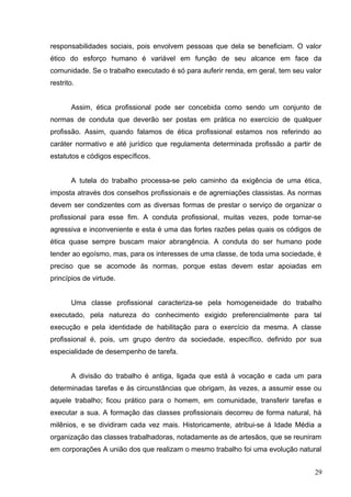 responsabilidades sociais, pois envolvem pessoas que dela se beneficiam. O valor 
ético do esforço humano é variável em função de seu alcance em face da 
comunidade. Se o trabalho executado é só para auferir renda, em geral, tem seu valor 
restrito. 
Assim, ética profissional pode ser concebida como sendo um conjunto de 
normas de conduta que deverão ser postas em prática no exercício de qualquer 
profissão. Assim, quando falamos de ética profissional estamos nos referindo ao 
caráter normativo e até jurídico que regulamenta determinada profissão a partir de 
estatutos e códigos específicos. 
A tutela do trabalho processa-se pelo caminho da exigência de uma ética, 
imposta através dos conselhos profissionais e de agremiações classistas. As normas 
devem ser condizentes com as diversas formas de prestar o serviço de organizar o 
profissional para esse fim. A conduta profissional, muitas vezes, pode tornar-se 
agressiva e inconveniente e esta é uma das fortes razões pelas quais os códigos de 
ética quase sempre buscam maior abrangência. A conduta do ser humano pode 
tender ao egoísmo, mas, para os interesses de uma classe, de toda uma sociedade, é 
preciso que se acomode às normas, porque estas devem estar apoiadas em 
princípios de virtude. 
Uma classe profissional caracteriza-se pela homogeneidade do trabalho 
executado, pela natureza do conhecimento exigido preferencialmente para tal 
execução e pela identidade de habilitação para o exercício da mesma. A classe 
profissional é, pois, um grupo dentro da sociedade, específico, definido por sua 
especialidade de desempenho de tarefa. 
A divisão do trabalho é antiga, ligada que está à vocação e cada um para 
determinadas tarefas e às circunstâncias que obrigam, às vezes, a assumir esse ou 
aquele trabalho; ficou prático para o homem, em comunidade, transferir tarefas e 
executar a sua. A formação das classes profissionais decorreu de forma natural, há 
milênios, e se dividiram cada vez mais. Historicamente, atribui-se à Idade Média a 
organização das classes trabalhadoras, notadamente as de artesãos, que se reuniram 
em corporações A união dos que realizam o mesmo trabalho foi uma evolução natural 
29 
 