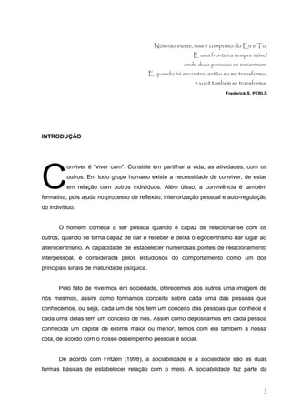 Nós não existe, mas é composto do Eu e Tu. 
É uma fronteira sempre móvel 
onde duas pessoas se encontram. 
E quando há encontro, então eu me transformo, 
e você também se transforma. 
Frederick S. PERLS 
INTRODUÇÃO 
C 
onviver é “viver com”. Consiste em partilhar a vida, as atividades, com os 
outros. Em todo grupo humano existe a necessidade de conviver, de estar 
em relação com outros indivíduos. Além disso, a convivência é também 
formativa, pois ajuda no processo de reflexão, interiorização pessoal e auto-regulação 
do indivíduo. 
O homem começa a ser pessoa quando é capaz de relacionar-se com os 
outros, quando se torna capaz de dar e receber e deixa o egocentrismo dar lugar ao 
alterocentrismo. A capacidade de estabelecer numerosas pontes de relacionamento 
interpessoal, é considerada pelos estudiosos do comportamento como um dos 
principais sinais de maturidade psíquica. 
Pelo fato de vivermos em sociedade, oferecemos aos outros uma imagem de 
nós mesmos, assim como formamos conceito sobre cada uma das pessoas que 
conhecemos, ou seja, cada um de nós tem um conceito das pessoas que conhece e 
cada uma delas tem um conceito de nós. Assim como depositamos em cada pessoa 
conhecida um capital de estima maior ou menor, temos com ela também a nossa 
cota, de acordo com o nosso desempenho pessoal e social. 
De acordo com Fritzen (1998), a sociabilidade e a socialidade são as duas 
formas básicas de estabelecer relação com o meio. A sociabilidade faz parte da 
3 
 