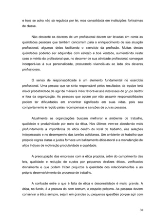 e hoje se acha não só regulada por lei, mas consolidada em instituições fortíssimas 
de classe. 
Não obstante os deveres de um profissional devem ser levadas em conta as 
qualidades pessoais que também concorrem para o enriquecimento de sua atuação 
profissional, algumas delas facilitando o exercício da profissão. Muitas destas 
qualidades poderão ser adquiridas com esforço e boa vontade, aumentando neste 
caso o mérito do profissional que, no decorrer de sua atividade profissional, consegue 
incorporá-las à sua personalidade, procurando vivenciá-las ao lado dos deveres 
profissionais. 
O senso de responsabilidade é um elemento fundamental no exercício 
profissional. Uma pessoa que se sinta responsável pelos resultados da equipe terá 
maior probabilidade de agir de maneira mais favorável aos interesses do grupo dentro 
e fora da organização. As pessoas que optam por não assumir responsabilidades 
podem ter dificuldades em encontrar significado em suas vidas, pois seu 
comportamento é regido pelas recompensas e sanções de outras pessoas. 
Atualmente as organizações buscam melhorar o ambiente de trabalho, 
qualidade e produtividade por meio da ética. Nos últimos vem-se abordando mais 
profundamente a importância da ética dentro do local de trabalho, nas relações 
interpessoais e no desempenho das tarefas cotidianas. Um ambiente de trabalho que 
propicie regras claras e justas fornece um balizamento ético-moral e a manutenção de 
altos índices de motivação produtividade e qualidade. 
A preocupação das empresas com a ética propicia, além do cumprimento das 
leis, qualidade e redução de custos por pequenos deslizes éticos, verificados 
diariamente e que podem trazer prejuízos à qualidade dos relacionamentos e ao 
próprio desenvolvimento do processo de trabalho. 
A confusão entre o que é falta de ética e desonestidade é muito grande. A 
ética, no fundo, é a procura do bem comum, o respeito próximo. As pessoas devem 
conservar a ética sempre, sejam em grandes ou pequenas questões porque agir com 
30 
 