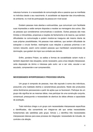 natureza humana: é a necessidade de comunicação ativa e passiva que se manifesta 
no indivíduo desde o seu nascimento. A socialidade vai depender das circunstâncias, 
do ambiente, no nível de participação da pessoa em nível social. 
Existem pessoas mais abertas e extrovertidas, que comunicam com facilidade 
suas impressões e estão sempre dispostas a receber as mensagens dos outros. São 
as pessoas que consideramos comunicativas e sociáveis. Outras pessoas são mais 
tímidas e introvertidas, propensas a reações de fechamento e de reserva, que sentem 
dificuldades na comunicação e podem mostrar-se inseguros até mesmo diante de 
suas próprias possibilidades. Há pessoas mais seletivas, que sentem dificuldade de 
extrapolar o círculo familiar, restringindo suas relações a pessoas próximas e em 
número reduzido; assim como existem pessoas que manifestam características de 
dominação, que gostam de impor sua vontade aos demais. 
Enfim, pondera Fritzen, os estilos e formas de sociabilidade variam muito e 
também dependem das situações, sendo necessário, para a boa relação interpessoal, 
certa disposição de ânimo e interesse pelo outro: ver e ser visto, escutar e ser 
escutado, compreender e ser compreendido. 
NECESSIDADES INTERPESSOAIS E PROCESSO GRUPAL 
Um grupo é composto de pessoas, mas não equivale à soma dos indivíduos, 
possuindo uma realidade distinta e características peculiares. Neste são produzidos 
vários fenômenos psicossociais a partir de ações que os favorecem. Participar de um 
grupo não significa ter as mesmas idéias, mas participar de uma construção conjunta, 
consensual, pressupondo a necessidade de abertura às idéias alheias e capacidade 
de aceitação. 
Todo indivíduo chega a um grupo com necessidades interpessoais específicas 
e identificadas, não consentindo em integrar-se até que certas necessidades 
fundamentais são satisfeitas pelo grupo. Schutz (...) identifica três necessidades 
interpessoais básicas para esse processo de integração: necessidade de inclusão, de 
controle e de afeição. 
4 
 